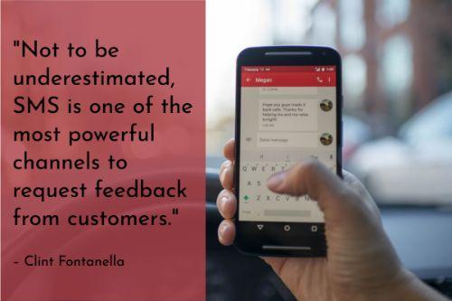 “Not to be underestimated, SMS is one of the most powerful channels to request feedback from customers. In an age when consumers are always a few feet away from their phones, SMS is still a great way to communicate with your customers. With higher open rates than email, they're a strong alternative to use when only a phone number is known.” – Clint Fontanella