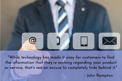 “While technology has made it easy for customers to find the information that they’re seeking regarding your product or service, that’s not an excuse to completely hide behind it. There will be times when a customer has to speak with a real-life person. Make sure that your contact information is easily located throughout your website or that you have a click-to-call button on your mobile site.” – John Rampton