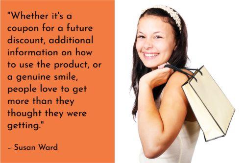 “Whether it's a coupon for a future discount, additional information on how to use the product, or a genuine smile, people love to get more than they thought they were getting. And don’t think that a gesture has to be large to be effective. A local art framer attaches a package of picture hangers to every picture he frames. A small thing, but so appreciated. Think about your product or service and find something extra that you can offer to customers.” – Susan Ward