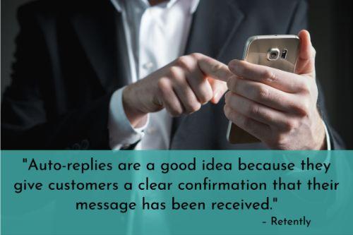 “Auto-replies are a good idea because they give customers a clear confirmation that their message has been received. Some people might think their request or question didn’t go through if they don’t receive such a confirmation. However, don’t fall into the trap of using plain auto-replies. Make them more interesting and engaging by adding some personality to the mix. Instead of having the subject line be, ‘We received your support request,’ make it more friendly, like ‘Hi – thanks for getting in touch. We’re on it.’” - 19 Great Customer Service Tips To Improve Your Customer Satisfaction, Retently