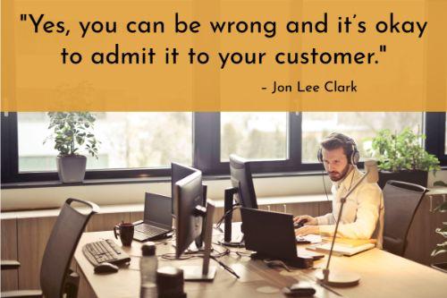 “There are some issues you’ll need to address at a later time because you’ll need to decide where you or the customer got it wrong. Yes, you can be wrong and it’s okay to admit it to your customer. If you have a promise to call back at a certain time or send a reply, try to fulfill your promise. Give them an outline of all the steps you’ll take to resolve the issue. It’s okay to take time to get things back to normal because it’s not necessarily about how fast the problem is solved, but the importance of preventing the problem from repeating itself in the future.” – 10 Ways to Handle Difficult Customers (and Personal Relationships), Jon Lee Clark